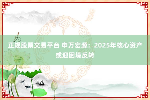 正规股票交易平台 申万宏源：2025年核心资产或迎困境反转