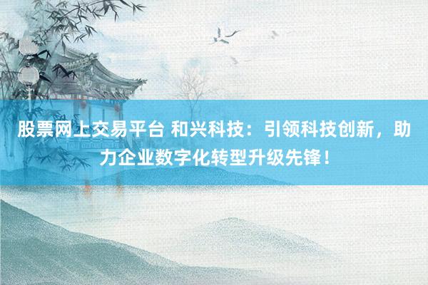 股票网上交易平台 和兴科技：引领科技创新，助力企业数字化转型升级先锋！