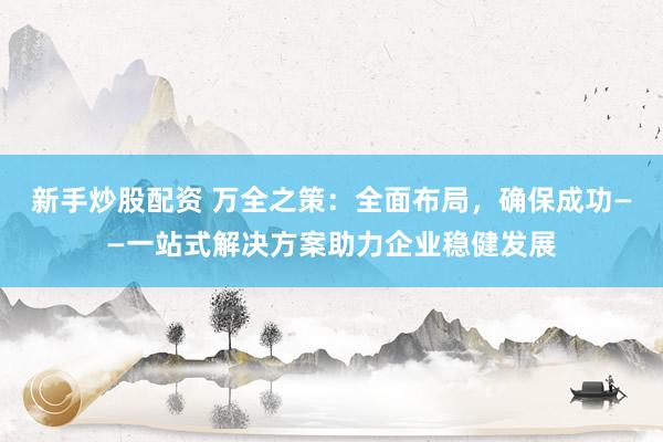 新手炒股配资 万全之策：全面布局，确保成功——一站式解决方案助力企业稳健发展
