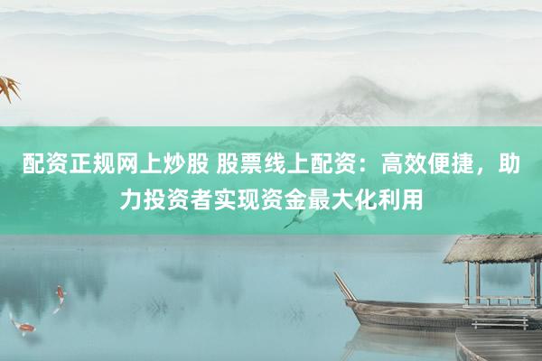 配资正规网上炒股 股票线上配资：高效便捷，助力投资者实现资金最大化利用