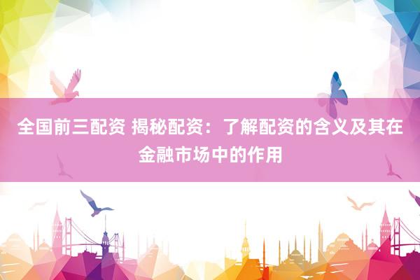 全国前三配资 揭秘配资：了解配资的含义及其在金融市场中的作用