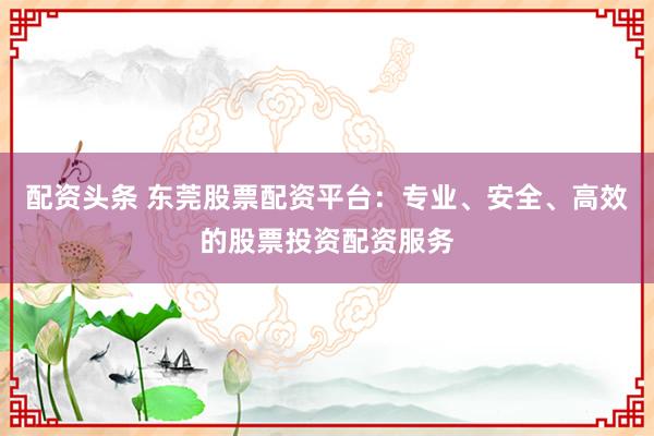 配资头条 东莞股票配资平台：专业、安全、高效的股票投资配资服务