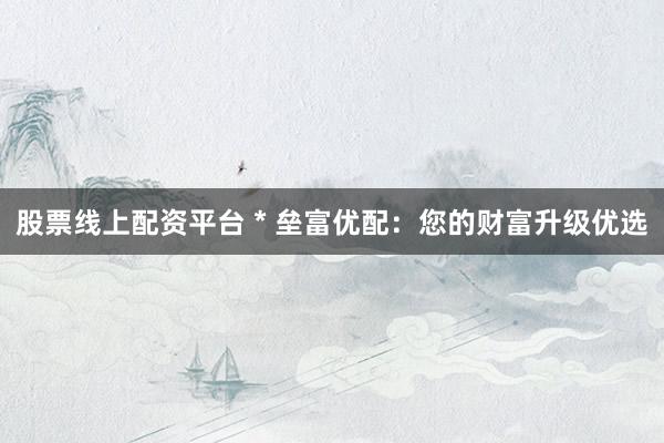股票线上配资平台 * 垒富优配：您的财富升级优选