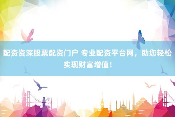 配资资深股票配资门户 专业配资平台网，助您轻松实现财富增值！