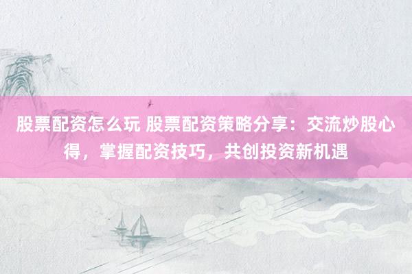 股票配资怎么玩 股票配资策略分享：交流炒股心得，掌握配资技巧，共创投资新机遇