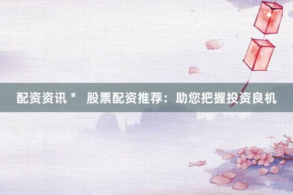 配资资讯 *   股票配资推荐：助您把握投资良机