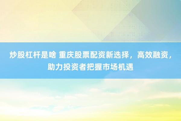 炒股杠杆是啥 重庆股票配资新选择，高效融资，助力投资者把握市场机遇