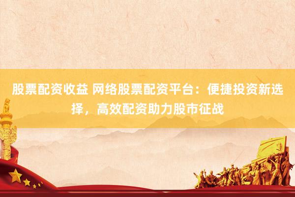 股票配资收益 网络股票配资平台：便捷投资新选择，高效配资助力股市征战