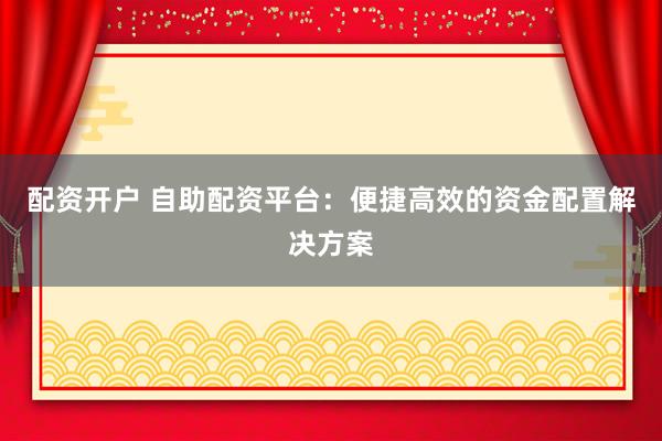 配资开户 自助配资平台：便捷高效的资金配置解决方案
