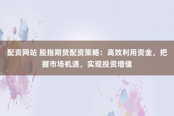 配资网站 股指期货配资策略：高效利用资金，把握市场机遇，实现投资增值