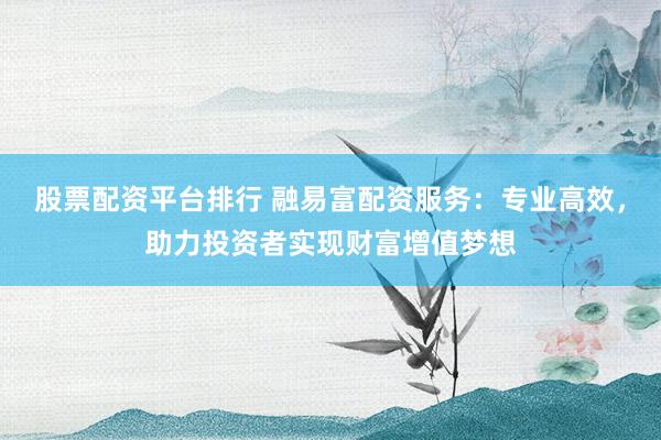 股票配资平台排行 融易富配资服务：专业高效，助力投资者实现财富增值梦想