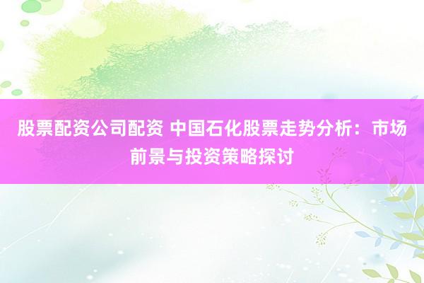 股票配资公司配资 中国石化股票走势分析：市场前景与投资策略探讨