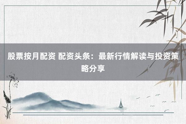 股票按月配资 配资头条：最新行情解读与投资策略分享