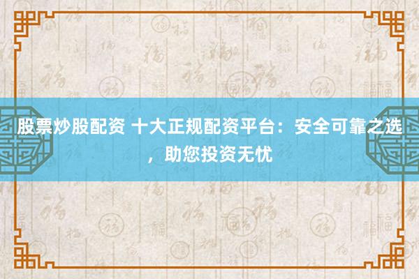 股票炒股配资 十大正规配资平台：安全可靠之选，助您投资无忧