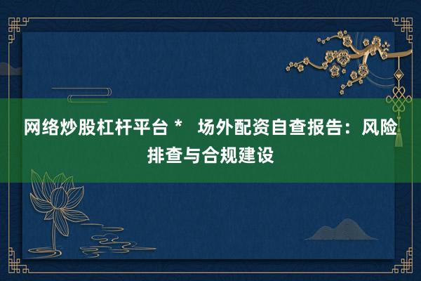 网络炒股杠杆平台 *   场外配资自查报告：风险排查与合规建设