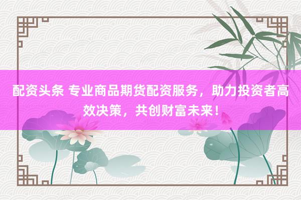 配资头条 专业商品期货配资服务，助力投资者高效决策，共创财富未来！