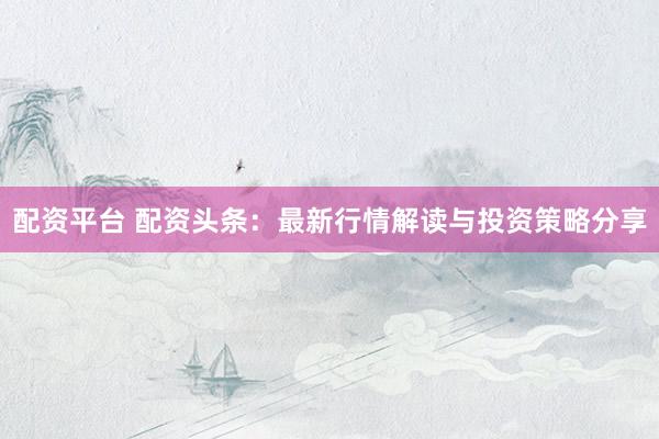 配资平台 配资头条：最新行情解读与投资策略分享