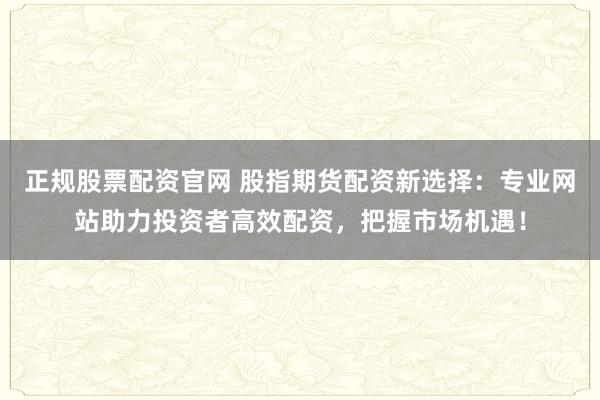 正规股票配资官网 股指期货配资新选择：专业网站助力投资者高效配资，把握市场机遇！