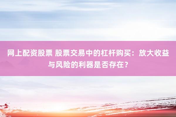 网上配资股票 股票交易中的杠杆购买：放大收益与风险的利器是否存在？