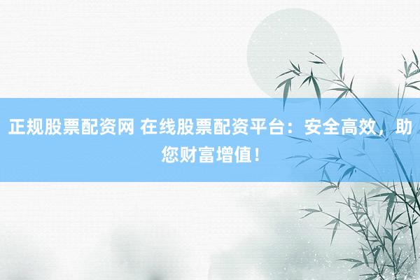 正规股票配资网 在线股票配资平台：安全高效，助您财富增值！