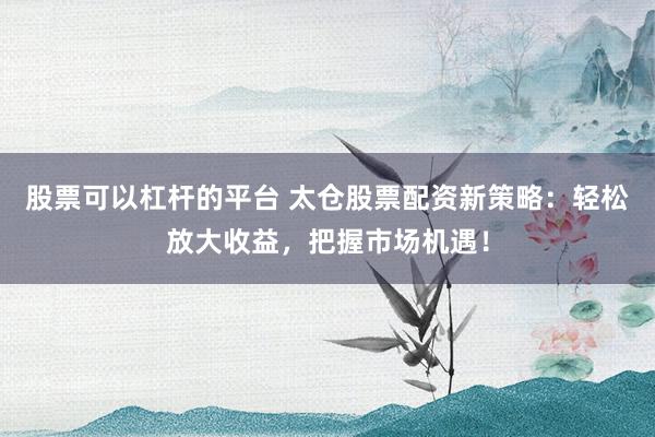 股票可以杠杆的平台 太仓股票配资新策略：轻松放大收益，把握市场机遇！