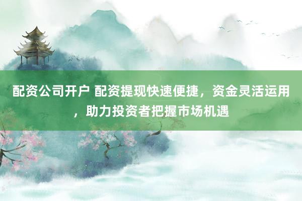 配资公司开户 配资提现快速便捷，资金灵活运用，助力投资者把握市场机遇
