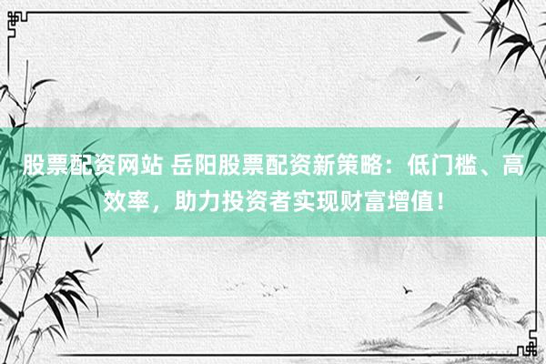 股票配资网站 岳阳股票配资新策略：低门槛、高效率，助力投资者实现财富增值！