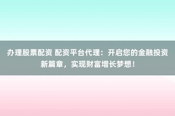 办理股票配资 配资平台代理：开启您的金融投资新篇章，实现财富增长梦想！