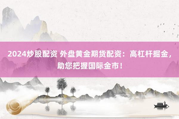 2024炒股配资 外盘黄金期货配资：高杠杆掘金，助您把握国际金市！