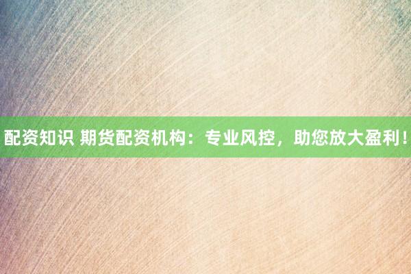配资知识 期货配资机构：专业风控，助您放大盈利！