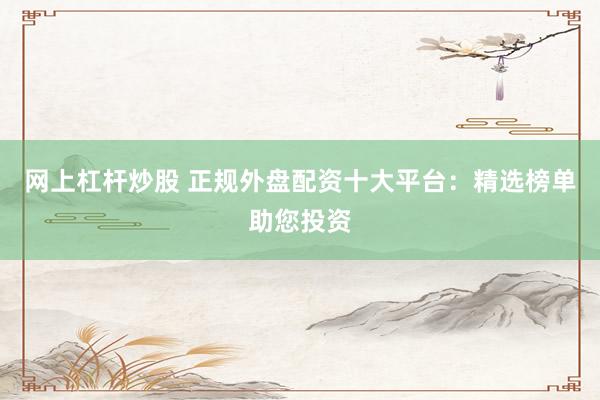 网上杠杆炒股 正规外盘配资十大平台：精选榜单助您投资
