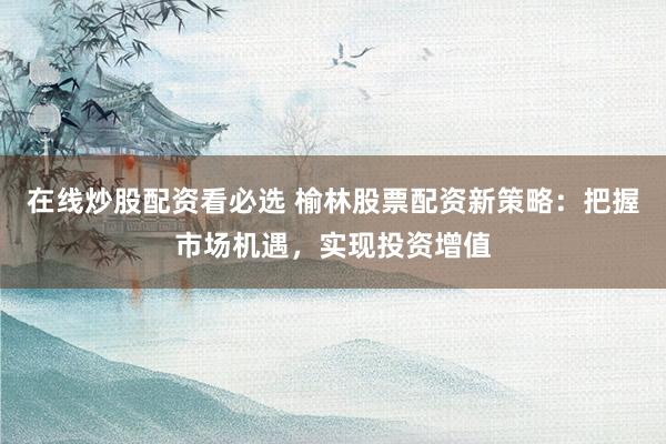 在线炒股配资看必选 榆林股票配资新策略：把握市场机遇，实现投资增值