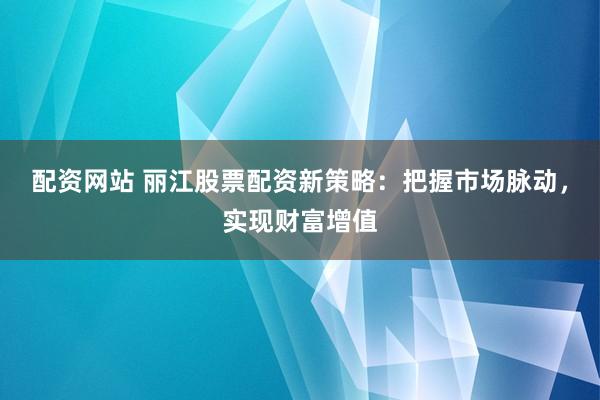 配资网站 丽江股票配资新策略：把握市场脉动，实现财富增值