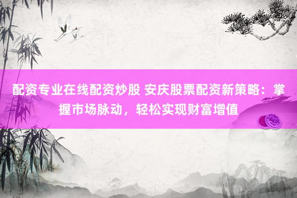 配资专业在线配资炒股 安庆股票配资新策略：掌握市场脉动，轻松实现财富增值