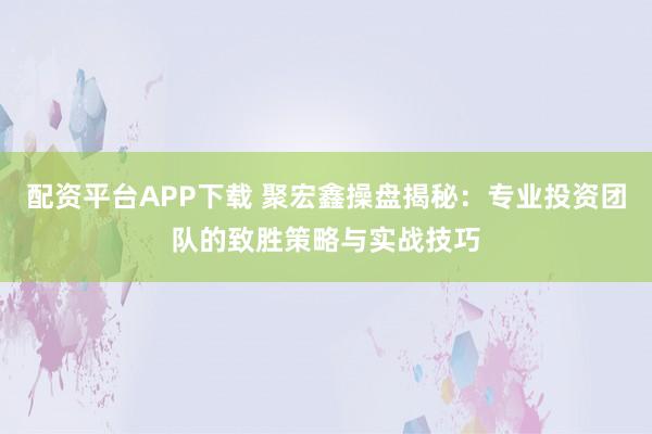 配资平台APP下载 聚宏鑫操盘揭秘：专业投资团队的致胜策略与实战技巧