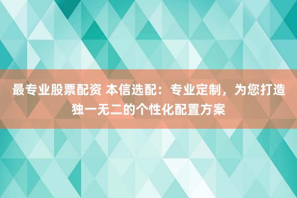 最专业股票配资 本信选配：专业定制，为您打造独一无二的个性化配置方案