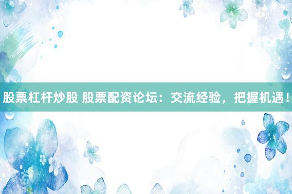 股票杠杆炒股 股票配资论坛：交流经验，把握机遇！