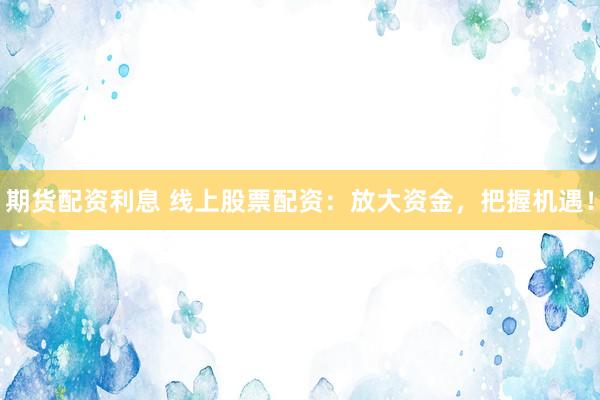 期货配资利息 线上股票配资：放大资金，把握机遇！