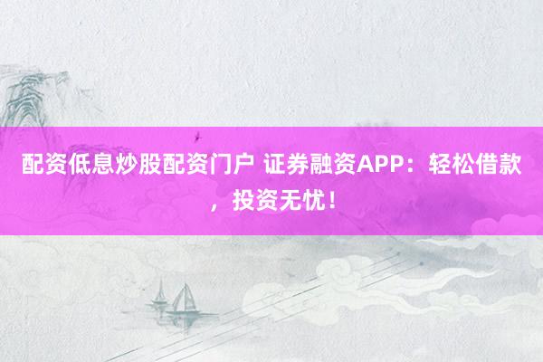 配资低息炒股配资门户 证券融资APP：轻松借款，投资无忧！