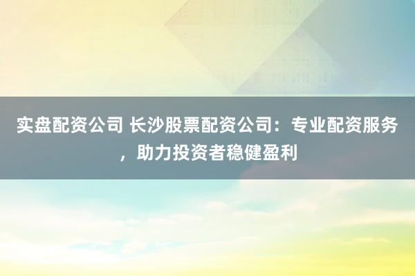 实盘配资公司 长沙股票配资公司：专业配资服务，助力投资者稳健盈利