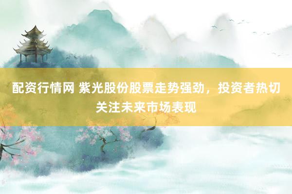 配资行情网 紫光股份股票走势强劲，投资者热切关注未来市场表现