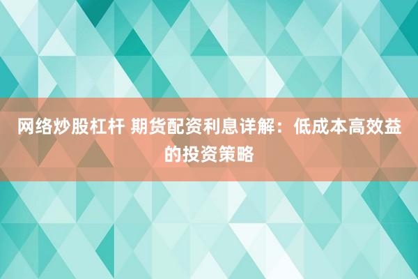 网络炒股杠杆 期货配资利息详解：低成本高效益的投资策略