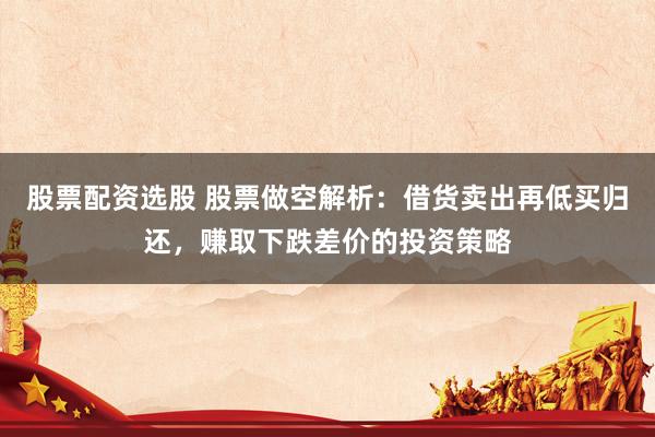 股票配资选股 股票做空解析：借货卖出再低买归还，赚取下跌差价的投资策略