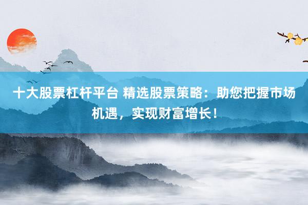 十大股票杠杆平台 精选股票策略：助您把握市场机遇，实现财富增长！