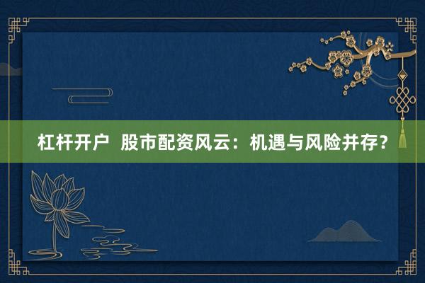 杠杆开户  股市配资风云：机遇与风险并存？