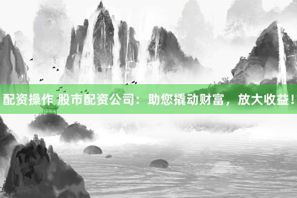 配资操作 股市配资公司：助您撬动财富，放大收益！