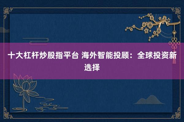 十大杠杆炒股指平台 海外智能投顾：全球投资新选择