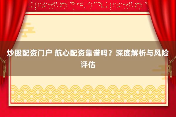 炒股配资门户 航心配资靠谱吗？深度解析与风险评估