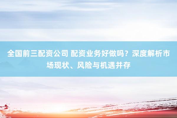 全国前三配资公司 配资业务好做吗？深度解析市场现状、风险与机遇并存