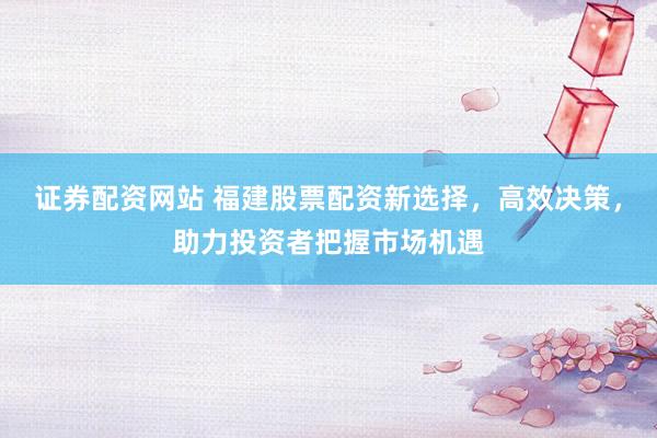 证券配资网站 福建股票配资新选择，高效决策，助力投资者把握市场机遇